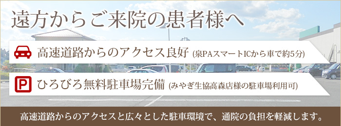 遠方からご来院の患者様へ 高速道路からのアクセスと広々とした駐車環境で、通院の負担を軽減します。高速道路からのアクセス良好 (泉PAスマートICから車で約5分)/ひろびろ無料駐車場完備 (みやぎ生協高森店様の駐車場利用可)